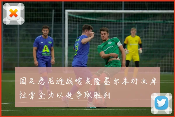 国足悉尼迎战喀麦隆墨尔本对决库拉索全力以赴争取胜利