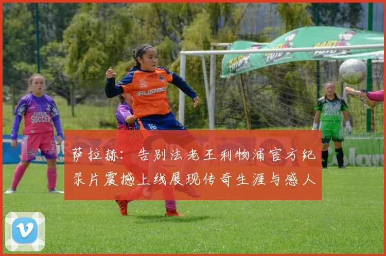 萨拉赫：告别法老王利物浦官方纪录片震撼上线展现传奇生涯与感人时刻