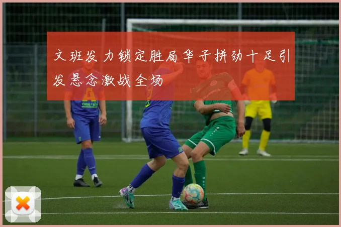 文班发力锁定胜局华子拼劲十足引发悬念激战全场