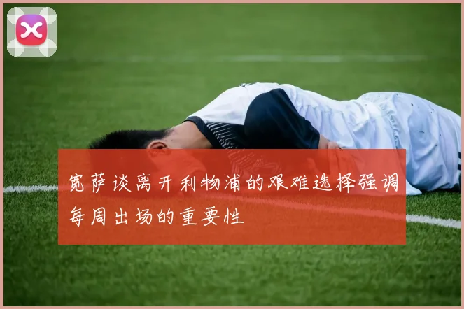 宽萨谈离开利物浦的艰难选择强调每周出场的重要性