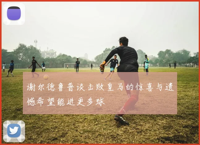 谢尔德鲁普谈击败皇马的惊喜与遗憾希望能进更多球