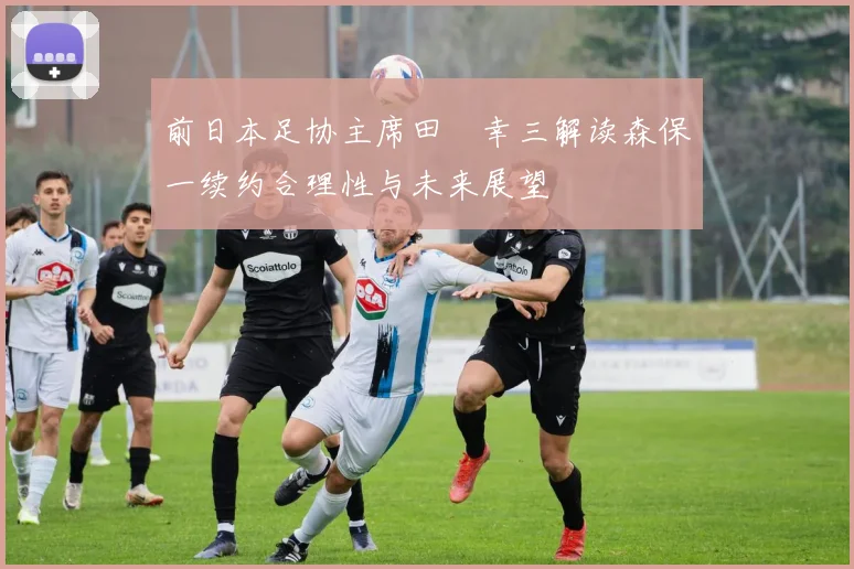 前日本足协主席田嶋幸三解读森保一续约合理性与未来展望