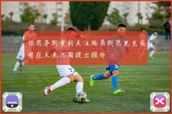 伯恩茅斯重新关注路易斯恩里克或将在未来几周提出报价