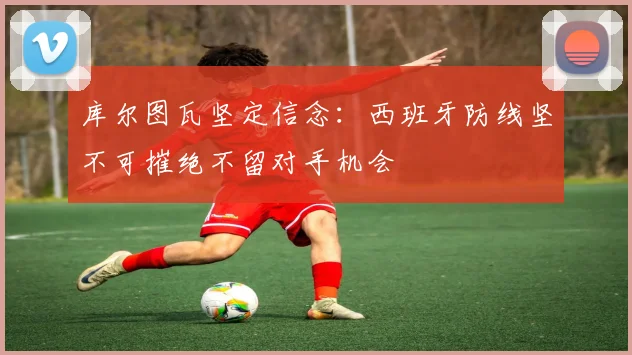 库尔图瓦坚定信念：西班牙防线坚不可摧绝不留对手机会