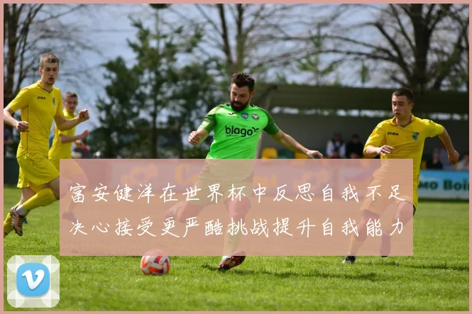 富安健洋在世界杯中反思自我不足决心接受更严酷挑战提升自我能力