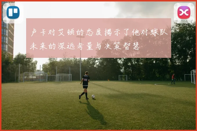 卢卡对艾顿的态度揭示了他对球队未来的深远考量与决策智慧