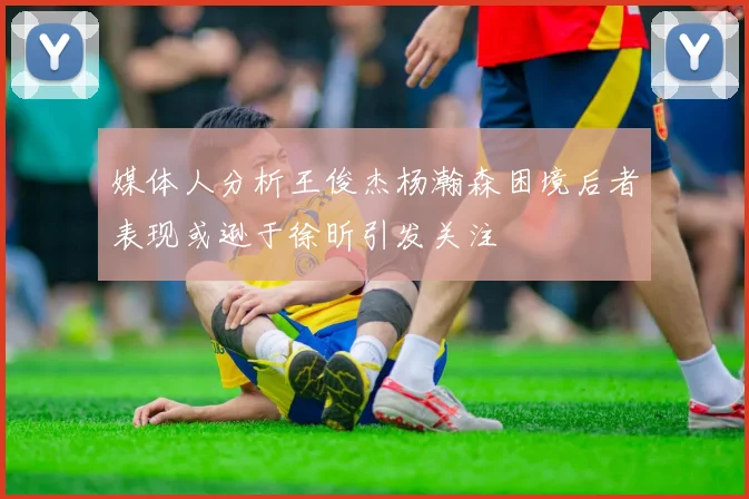 媒体人分析王俊杰杨瀚森困境后者表现或逊于徐昕引发关注