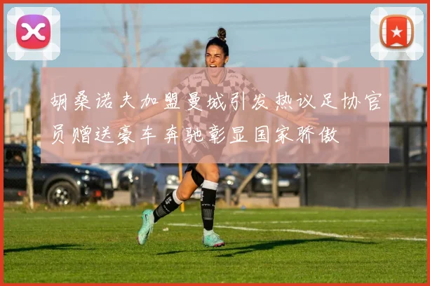 胡桑诺夫加盟曼城引发热议足协官员赠送豪车奔驰彰显国家骄傲