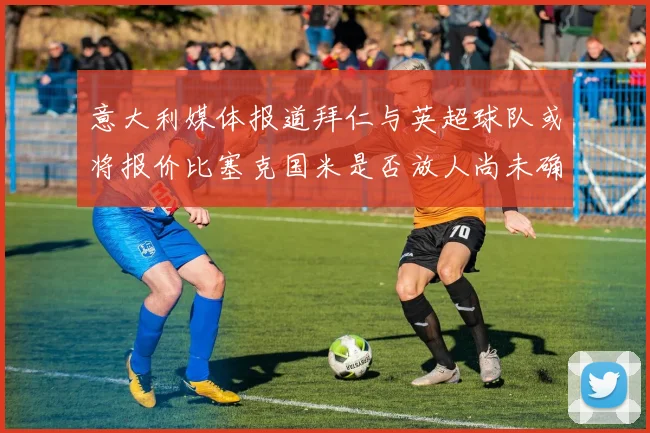 意大利媒体报道拜仁与英超球队或将报价比塞克国米是否放人尚未确定