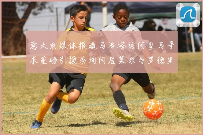 意大利媒体报道马洛塔访问皇马寻求重磅引援或询问居莱尔与罗德里戈