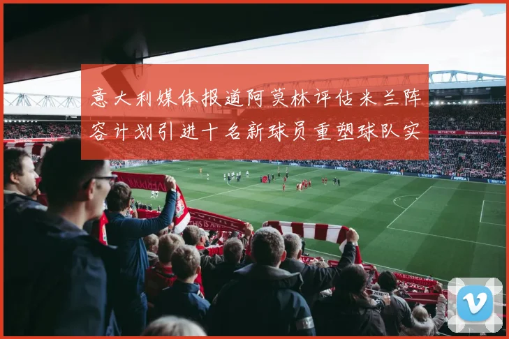 意大利媒体报道阿莫林评估米兰阵容计划引进十名新球员重塑球队实力