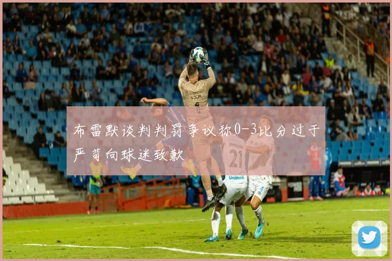 布雷默谈判判罚争议称0-3比分过于严苛向球迷致歉
