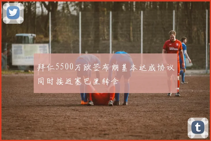 拜仁5500万欧签布朗基本达成协议同时接近塞巴里转会