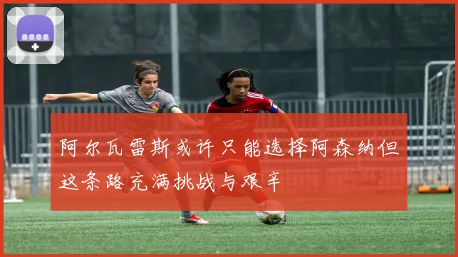 阿尔瓦雷斯或许只能选择阿森纳但这条路充满挑战与艰辛