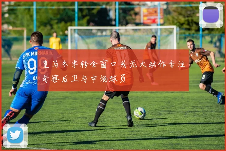 皇马冬季转会窗口或无大动作专注考察后卫与中场球员