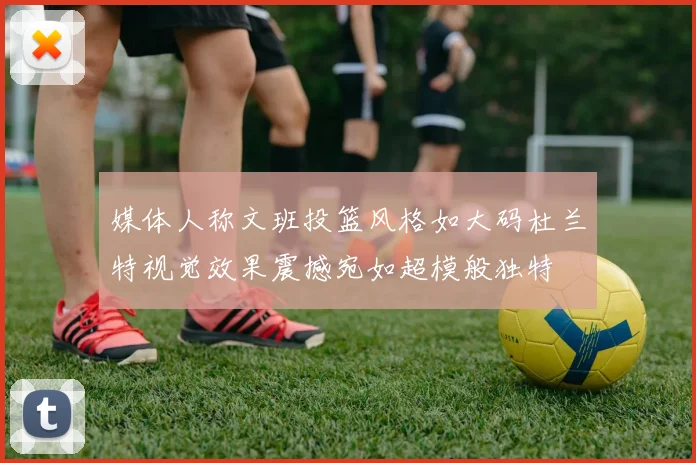 媒体人称文班投篮风格如大码杜兰特视觉效果震撼宛如超模般独特