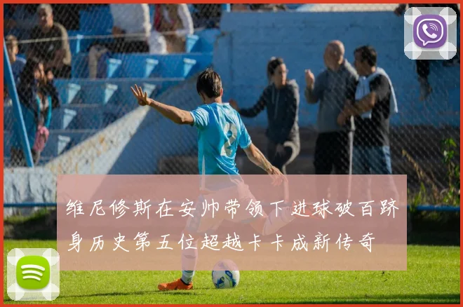 维尼修斯在安帅带领下进球破百跻身历史第五位超越卡卡成新传奇