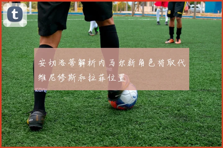 安切洛蒂解析内马尔新角色将取代维尼修斯和拉菲位置