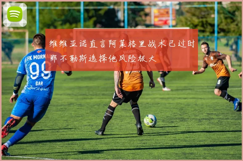 维维亚诺直言阿莱格里战术已过时那不勒斯选择他风险极大
