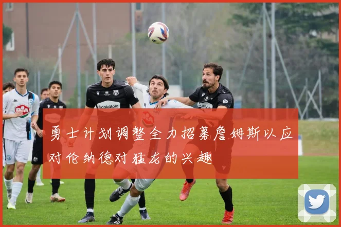勇士计划调整全力招募詹姆斯以应对伦纳德对猛龙的兴趣
